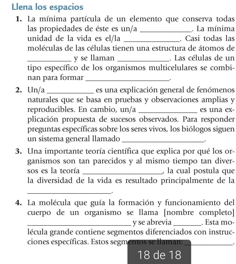 Llena los espacios 
1. La mínima partícula de un elemento que conserva todas 
las propiedades de éste es un/a _. La mínima 
unidad de la vida es el/la _. Casi todas las 
moléculas de las células tienen una estructura de átomos de 
_y se llaman _. Las células de un 
tipo específico de los organismos multicelulares se combi- 
nan para formar_ 
. 
2. Un/a _es una explicación general de fenómenos 
naturales que se basa en pruebas y observaciones amplias y 
reproducibles. En cambio, un/a _es una ex- 
plicación propuesta de sucesos observados. Para responder 
preguntas específicas sobre los seres vivos, los biólogos siguen 
un sistema general llamado_ 
. 
3. Una importante teoría científica que explica por qué los or- 
ganismos son tan parecidos y al mismo tiempo tan diver- 
sos es la teoría _, la cual postula que 
la diversidad de la vida es resultado principalmente de la 
_ 
. 
4. La molécula que guía la formación y funcionamiento del 
cuerpo de un organismo se llama [nombre completo] 
_y se abrevia _. Esta mo- 
lécula grande contiene segmentos diferenciados con instruc- 
ciones específicas. Estos segmentos se llaman:_ 
.
18 de 18