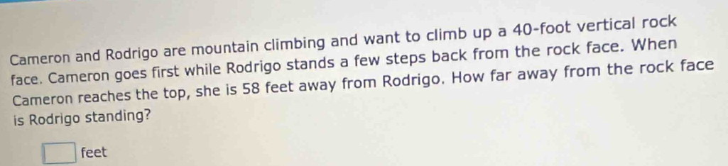 Cameron and Rodrigo are mountain climbing and want to climb up a 40-foot vertical rock 
face. Cameron goes first while Rodrigo stands a few steps back from the rock face. When 
Cameron reaches the top, she is 58 feet away from Rodrigo. How far away from the rock face 
is Rodrigo standing?
□ feet