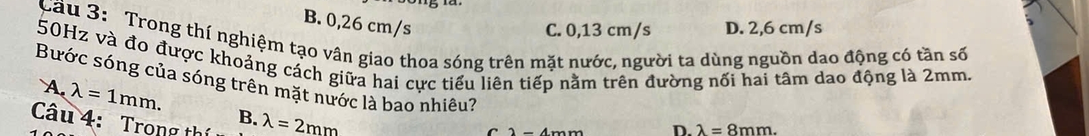 B. 0,26 cm/s
C. 0,13 cm/s D. 2,6 cm/s
Cầu 3: Trong thí nghiệm tạo vân giao thoa sóng trên mặt nước, người ta dùng nguồn dao động có tần số
50Hz và đo được khoảng cách giữa hai cực tiểu liên tiếp nằm trên đường nối hai tâm dao động là 2mm.
Bước sóng của sóng trên mặt nước là bao nhiêu?
A. lambda =1mm. 
Câu 4: Trong thị
B. lambda =2mm
D. lambda =8mm.