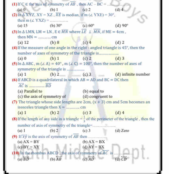 (1)IfC E the axis of symmetry of overline AB , then AC-BC= _
(a) 0 (b) 1 (c) 2 (d) 4
(2) In△ XYZ,XY=XZ,overline XE is median, if m(∠ YXE)=30°,
then m(∠ YXZ)= _
(a) 15 (b) 30° (c) 60° (d) 90°
(3)ln △ LMN,LM=LN,E∈ overline MN where overline LE⊥ overline MN , if ME=4cm,
then MN= _cm
(a) 12 (b) 8 (c) 4 (d) 2
(4) If the measure of one angle in the right - angled triangle is 45° , then the
number of axes of symmetry of the triangle is_
(a) 0 (b) 1 (c) 2 (d) 3
(5)ln △ ABC,m(∠ A)=40°,m(∠ C)=100° , then the number of axes of
symmetry of the triangle is_
(a) 1 (b) 2_ _(c) 3 _(d) infinite number
(6) If ABCD is a quadrilateral in which AB=AD and BC=DC then
overleftrightarrow AC is_ overline BD
(a) Parallel to (b) equal to
(c) the axis of symmetry of (d) congruent to
(7) The triangle whose side lengths are 2cm, (x+3)cm and 5cm becomes an
isosceles triangle then X= _ cm
(a) 1 (b) 2 (c) 3 (d) 4
(8) If the length of any side in a triangle = 1/3  of the perimeter of the triangle , then the
number of axis of symmetry of the triangle=_
(a) 1 (b) 2 (c) 3 (d) Zero
(9) Ifoverline xy is the axis of symmetry of overline AB then_
(a) AX=BY (b) AX=BX
(c) BY=XY (d) AY=BX
(10) In the rhombus ABCD , the axis of symmetry of overline AC is_
(a) overleftrightarrow BD (b) overleftrightarrow AB (c) overleftrightarrow AD (d) overleftrightarrow CD