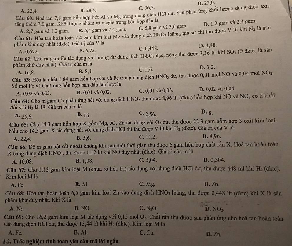 A. 22,4. B. 28,4. C. 36,2. D. 22,0.
Câu 60: Hoà tan 7,8 gam hỗn hợp bột Al và Mg trong dung dịch HCl dư. Sau phản ứng khối lượng dung dịch axit
tăng thêm 7,0 gam. Khối lượng nhôm và magie trong hổn hợp đầu là
A. 2,7 gam và 1,2 gam. B. 5,4 gam và 2,4 gam. C. 5,8 gam và 3,6 gam. D. 1,2 gam và 2,4 gam.
Câu 61: Hòa tan hoàn toàn 2,4 gam kim loại Mg vào dung dịch HNO_3 loãng, giả sử chỉ thu được V lít khí N_2 là sản
phẩm khử duy nhất (đktc). Giá trị của V là
A. 0,672. B. 6,72. C. 0,448. D. 4,48.
Câu 62: Cho m gam Fe tác dụng với lượng dư dung dịch H_2SO 4 đặc, nóng thu được 3,36 lít khí SO_2 (ở đktc, là sản
phẩm khử duy nhất). Giá trị của m là
A. 16,8. B. 8,4. C. 5,6. D. 3,2.
Câu 63: Hòa tan hết 1,84 gam hỗn hợp Cu và Fe trong dung dịch HNO_3 dư, thu được 0,01 mol NO và 0,04 mol NO_2.
Số mol Fe và Cu trong hỗn hợp ban đầu lần lượt là
A. 0,02 và 0,03. B. 0,01 và 0,02. C. 0,01 và 0,03. D. 0,02 và 0,04.
Câu 64: Cho m gam Cu phản ứng hết với dung dịch HNO3 thu được 8,96 lít (đktc) hỗn hợp khí NO và NO_2 có ti khối
đối với H_2 là 19. Giá trị của m là
A. 25,6.
B. 16.
C. 2,56.
D. 8.
Câu 65: Cho 14,3 gam hỗn hợp X gồm Mg, Al, Zn tác dụng với O_2 dư, thu được 22,3 gam hỗm hợp 3 oxit kim loại.
Nếu cho 14,3 gam X tác dụng hết với dung dịch HCl thì thu được V lít khí H_2 (đktc). Giá trị của V là
A. 22,4. B. 5,6. C. 11,2. D. 8,96.
Câu 66: Để m gam bột sắt ngoài không khí sau một thời gian thu được 6 gam hỗn hợp chất rắn X. Hoà tan hoàn toàn
X bằng dung dịch HNO₃, thu được 1,12 lít khí NO duy nhất (đktc). Giá trị của m là
A. 10,08. B. 1,08. C. 5,04. D. 0,504.
Câu 67: Cho 1,12 gam kim loại M (chưa rõ hóa trị) tác dụng với dung dịch HCl dư, thu được 448 ml khí H_2 (đktc).
Kim loại M là
A. Fe. B. Al. C. Mg. D. Zn.
Câu 68: Hòa tan hoàn toàn 6,5 gam kim loại Zn vào dung dịch HNO₃ loãng, thu được 0,448 lít (đktc) khí X là sản
phẩm khử duy nhất. Khí X là
A. N_2. B. NO. C. N_2O. D. NO_2.
Câu 69: Cho 16,2 gam kim loại M tác dụng với 0,15 mol O_2. Chất rắn thu được sau phản ứng cho hoà tan hoàn toàn
vào dung dịch HCl dư, thu được 13,44 lít khí H_2 (đktc). Kim loại M là
A. Fe. B. Al. C. Cu. D. Zn.
2.2. Trắc nghiệm tính toán yêu cầu trã lời ngắn