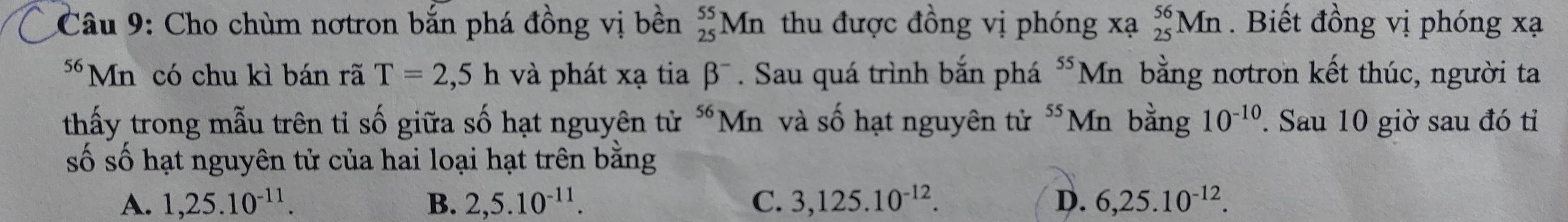 Cho chùm nơtron bắn phá đồng vị bền _(25)^(55)Mn thu được đồng vị phóng xạ _(25)^(56)Mn. Biết đồng vị phóng xạ
*Mn có chu kì bán rã T=2,5h và phát xạ tia beta^- . Sau quá trình bắn phá ^55N In bằng nơtron kết thúc, người ta
thấy trong mẫu trên tỉ số giữa số hạt nguyên tử “Mn và số hạt nguyên tử 55 Mn bằng 10^(-10). Sau 10 giờ sau đó tỉ
số số hạt nguyên tử của hai loại hạt trên bằng
A. 1, 25.10^(-11). B. 2, 5. 10^(-11). C. 3, 125.10^(-12). D. 6, 25.10^(-12).