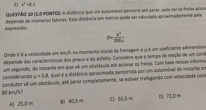 E) x^2+8,1
QUESTÃO 10 (1,0 PONTO): A distância que um automóvel percorre até parar, após ter os freios acions
depende de inúmeros fatores. Essa distância em metros pode ser calculada aproximadamente pela
expressão:
D= V^2/250mu  
Onde V é a velocidade em km/h no momento inicial da frenagem e μ é um coeficiente adimension:
depende das características dos pneus e do asfalto. Considere que o tempo de reação de um cond
um segundo, do instante em que vê um obstáculo até acionar os freios. Com base nessas informa
considerando mu =0,8 , qual é a distância aproximada percorrida por um automóvel do instante em
condutor vê um obstáculo, até parar completamente, se estiver trafegando com velocidade cons
90 km/h?
A) 25,0 m B) 40,5 m C) 65,5 m D) 72,0 m