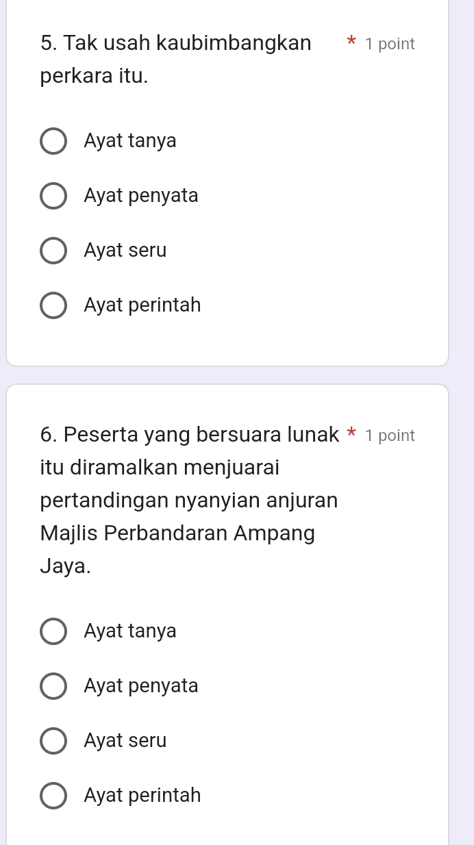 Tak usah kaubimbangkan 1 point
perkara itu.
Ayat tanya
Ayat penyata
Ayat seru
Ayat perintah
6. Peserta yang bersuara lunak * 1 point
itu diramalkan menjuarai
pertandingan nyanyian anjuran
Majlis Perbandaran Ampang
Jaya.
Ayat tanya
Ayat penyata
Ayat seru
Ayat perintah