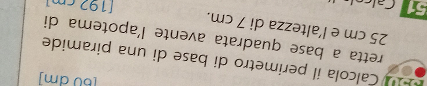 [ 60 dm ] 
Calcola il perimetro di base di una piramide 
retta a base quadrata avente l'apotema di
25 cm e l'altezza di 7 cm. 
51 Calc
[192 cm]
