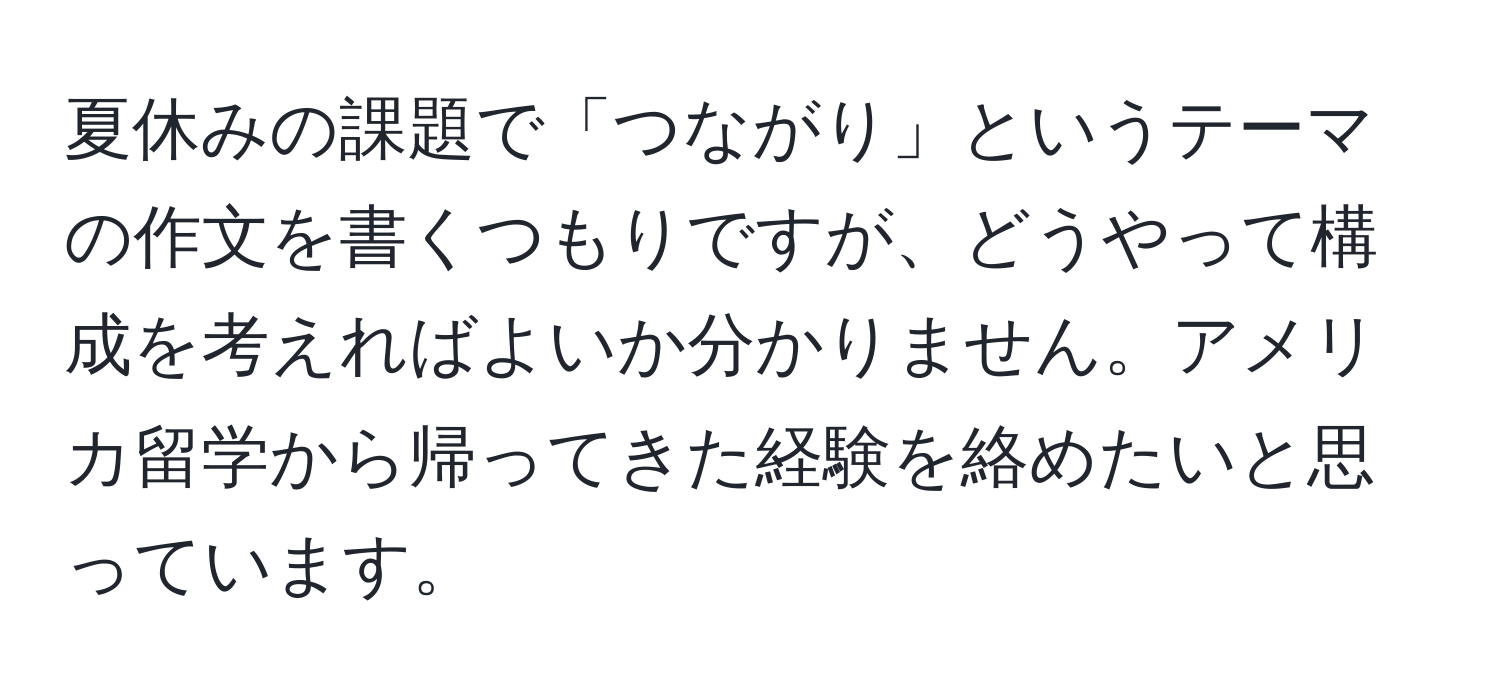 夏休みの課題で「つながり」というテーマの作文を書くつもりですが、どうやって構成を考えればよいか分かりません。アメリカ留学から帰ってきた経験を絡めたいと思っています。