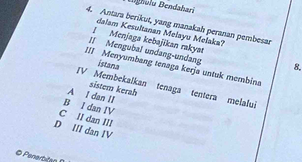 Blghulu Bendahari
4. Antara berikut, yang manakah peranan pembesar
dalam Kesultanan Melayu Melaka?
I Menjaga kebajikan rakyat
II Mengubal undang-undang
istana 8.
III Menyumbang tenaga kerja untuk membina
IV Membekalkan tenaga tentera melalui
sistem kerah
A I dan II
B I dan IV
C II dan III
D III dan IV