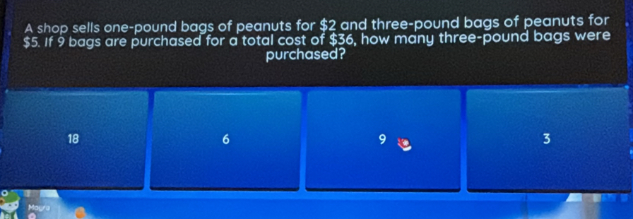 A shop sells one-pound bags of peanuts for $2 and three-pound bags of peanuts for
$5. If 9 bags are purchased for a total cost of $36, how many three-pound bags were
purchased?
18
6
3