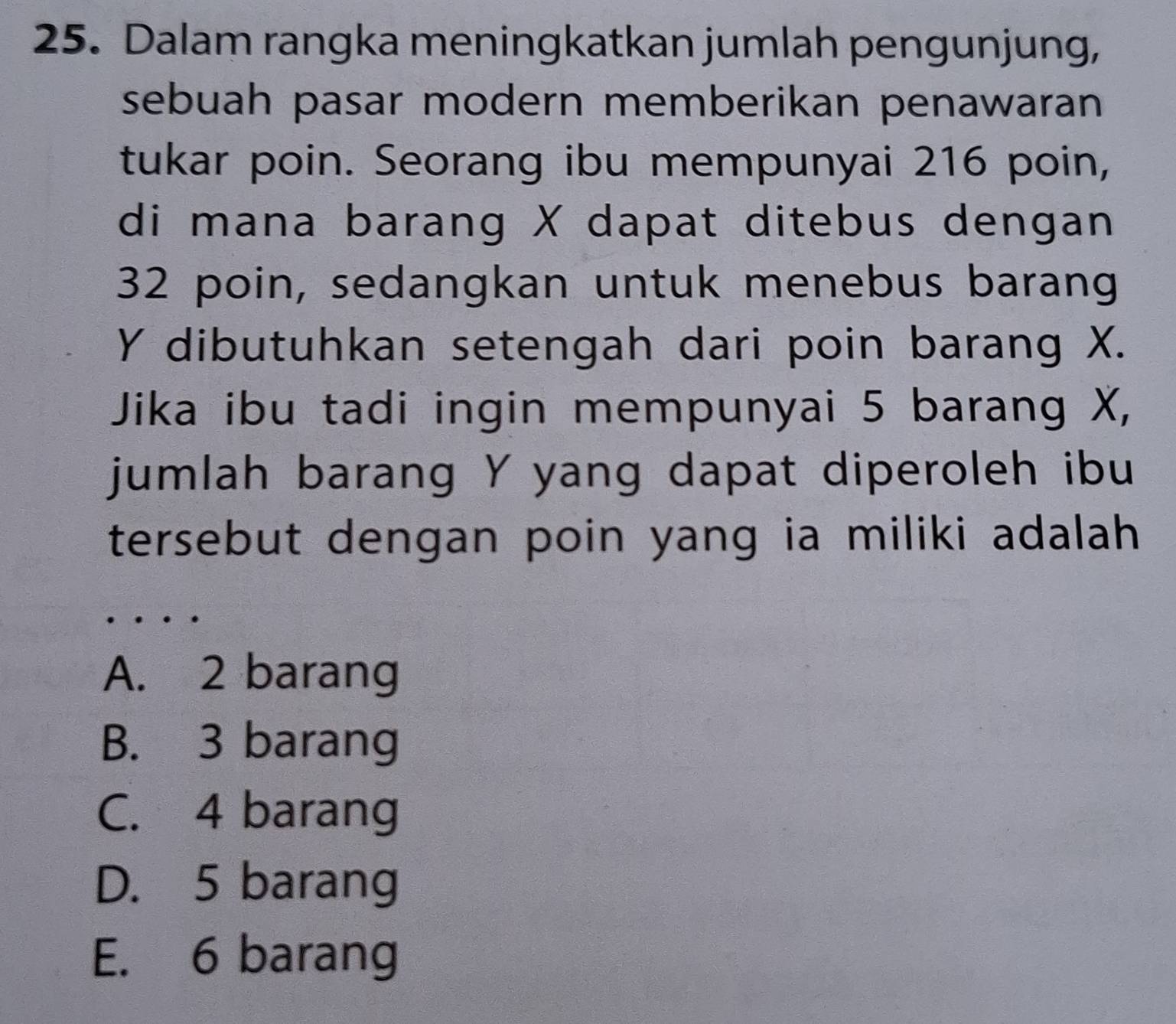 Dalam rangka meningkatkan jumlah pengunjung,
sebuah pasar modern memberikan penawaran
tukar poin. Seorang ibu mempunyai 216 poin,
di mana barang X dapat ditebus dengan
32 poin, sedangkan untuk menebus barang
Y dibutuhkan setengah dari poin barang X.
Jika ibu tadi ingin mempunyai 5 barang X,
jumlah barang Y yang dapat diperoleh ibu
tersebut dengan poin yang ia miliki adalah.
A. 2 barang
B. 3 barang
C. 4 barang
D. 5 barang
E. 6 barang