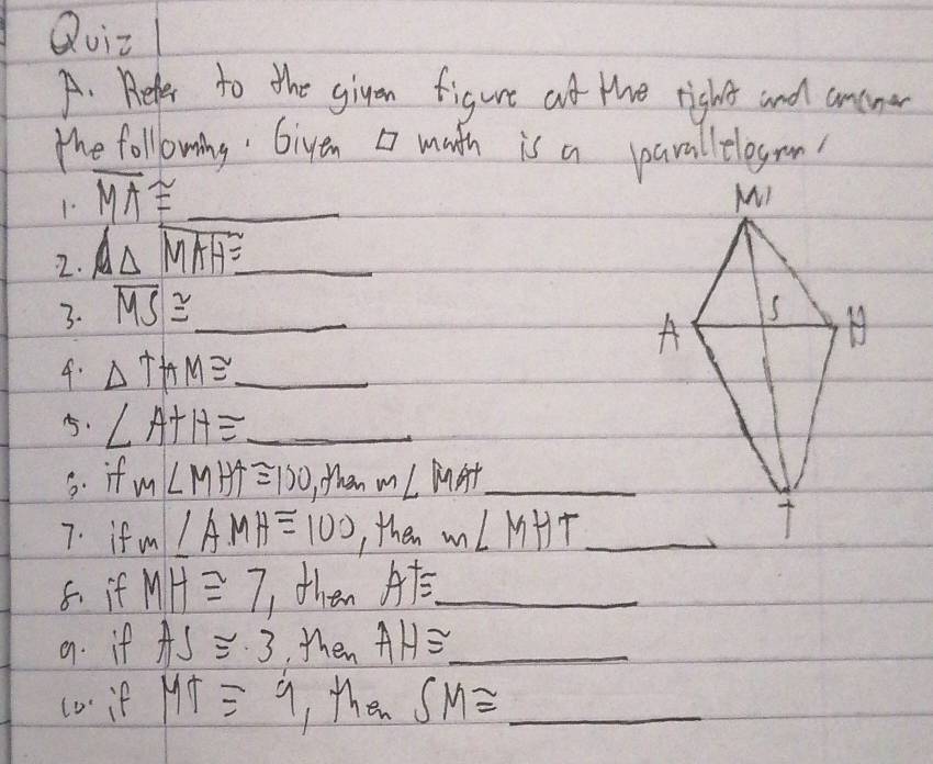 Quit 
A. Beler to the giyen figure at the right and ancne 
the following Giyen muth is a parallelegrn 
1 overline MA≌ _ 
2. △ widehat MAH≌  _ 
3. overline MS≌ _ 
4. △ THM≌ _ 
5. ∠ A+H≌ _ 
5. if m∠ MHA≌ 100 When ∠ MAT _ 
7. if m∠ AMH=100 , then m∠ MHT _ 
8. if MH≌ 7 then A^+= _ 
9. if AS≌ 3 then AH≌ _  _ 
co if MT≌ 9 , then SM≌ _