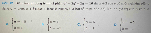 Biết rằng phương trình vi phân y''-3y'+2y=16sin x+2 cos y có một nghiệm riêng
dạng y=acos x+bsin x+bcos x (với a, b là hai số thực nào đó), khi đó giá trị của a và b là
B. beginarrayl a=5 b=-1endarray.. C. beginarrayl a=5 b=1endarray.. D. beginarrayl a=-5 b=-1endarray..
A. beginarrayl a=-5 b=1endarray.  ^circ  I