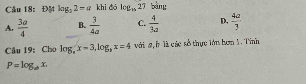 Đặt log _32=a khi đó log _1627 bằng
A.  3a/4   3/4a   4/3a   4a/3 
B.
C.
D.
Câu 19: Cho log _ax=3, log _bx=4 với a, b là các số thực lớn hơn 1. Tính
P=log _abx.