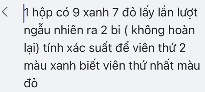 < 1 hộp có 9 xanh 7 đỏ lấy lần lượt 
ngẫu nhiên ra 2 bi ( không hoàn 
lại) tính xác suất để viên thứ 2
màu xanh biết viên thứ nhất màu 
đỏ