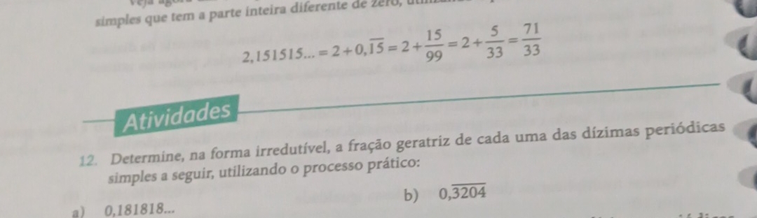 simples que tem a parte inteira diferente de 2e10, u
2,151515...=2+0,overline 15=2+ 15/99 =2+ 5/33 = 71/33 
Atividades 
12. Determine, na forma irredutível, a fração geratriz de cada uma das dízimas periódicas 
simples a seguir, utilizando o processo prático: 
b) 0,overline 3204
a) 0,181818...