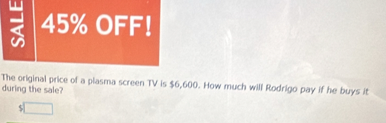 2 45% OFF!
The original price of a plasma screen TV is $6,600. How much will Rodrigo pay if he buys it
during the sale?
S □