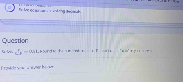 400 24 at 11 59pm 
Cükkent Übjeltve 
Solve equations involving decimals 
Question 
Solve:  x/0.19 =0.51. Round to the hundredths place. Do not include '' x='' in your answer. 
Provide your answer below: