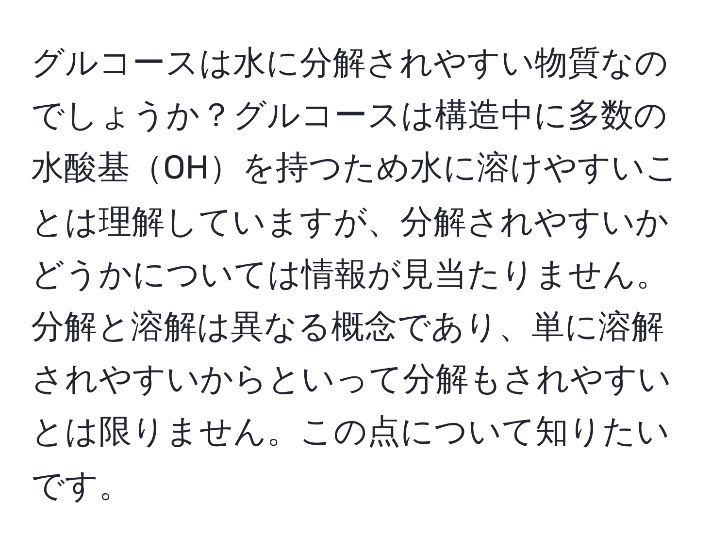 グルコースは水に分解されやすい物質なのでしょうか？グルコースは構造中に多数の水酸基OHを持つため水に溶けやすいことは理解していますが、分解されやすいかどうかについては情報が見当たりません。分解と溶解は異なる概念であり、単に溶解されやすいからといって分解もされやすいとは限りません。この点について知りたいです。