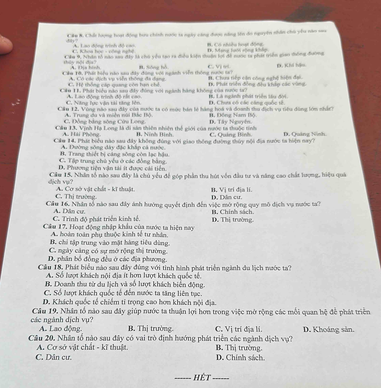 Cầu 8. Chất lượng hoạt động bưu chính nước ta ngày căng được năng lên đo nguyên nhân chủ yếu não sau
day?
A. Lao động trình độ cao. B. Có nhiều hoạt động.
C. Khoa học - công nghệ. D. Mạng lưới rộng kháp
Cầu 9. Nhân tổ nào sau đây là chu yêu tạo ra điều kiện thuận lợi để nước ta phát triển giao thông đường
thủy nội địa?
A. Địa hình. B. Sông hồ, C. Vị trí. D. Khí hậu.
Câu 10. Phát biểu nào sau đây đứng với ngành viễn thông nước ta?
A. Có các dịch vụ viễn thông đa dạng. B. Chưa tiếp cận công nghệ hiện đại.
C. Hệ thống cáp quang còn hạn chế. D. Phát triển đồng đều khấp các vũng.
Cầu 11. Phát biểu nào sau đây đứng với ngành hàng không của nước ta?
A. Lao động trình độ rất cao. B. Là ngành phát triển lầu đời.
C. Năng lực vận tải tăng lên. D. Chưa có các cảng quốc tế.
Cầu 12. Vùng nào sau đây của nước ta có mức bán lẻ hàng hoá và doanh thu dịch vụ tiêu dũng lớn nhất?
A. Trung du và miền núi Bắc Bộ B. Đông Nam Bộ.
C. Đồng bằng sông Cửu Long. D. Tây Nguyên.
Câu 13. Vịnh Hạ Long là di sản thiên nhiên thế giới của nước ta thuộc tinh
A. Hải Phòng. B. Ninh Bình. C. Quảng Bình. D. Quảng Ninh.
Câu 14. Phát biểu nào sau đây không đúng với giao thông đường thủy nội địa nước ta hiện nay?
A. Đường sông dày đặc khắp cả nước.
B. Trang thiết bị cảng sông còn lạc hậu.
C. Tập trung chủ yếu ở các đồng bằng.
D. Phương tiện vận tải ít được cải tiến.
Câu 15. Nhân tố nào sau đây là chủ yếu để góp phần thu hút vốn đầu tư và nâng cao chất lượng, hiệu quả
dịch vụ?
A. Cơ sở vật chất - kĩ thuật. B. Vị trí địa lí.
C. Thị trường. D. Dân cư.
Câu 16. Nhân tố nào sau đây ảnh hưởng quyết định đến việc mở rộng quy mô dịch vụ nước ta?
A. Dân cư. B. Chính sách.
C. Trình độ phát triển kinh tế. D. Thị trường.
Câu 17. Hoạt động nhập khẩu của nước ta hiện nay
A. hoàn toàn phụ thuộc kinh tế tư nhân.
B. chi tập trung vào mặt hàng tiêu dùng.
C. ngày càng có sự mở rộng thị trường.
D. phân bổ đồng đều ở các địa phương.
Câu 18. Phát biểu nào sau đây đúng với tình hình phát triển ngành du lịch nước ta?
A. Số lượt khách nội địa ít hơn lượt khách quốc tế.
B. Doanh thu từ du lịch và số lượt khách biến động.
C. Số lượt khách quốc tế đến nước ta tăng liên tục.
D. Khách quốc tế chiếm tỉ trọng cao hơn khách nội địa.
Câu 19. Nhân tố nào sau đây giúp nước ta thuận lợi hơn trong việc mở rộng các mối quan hệ để phát triển
các ngành dịch vụ?
A. Lao động. B. Thị trường. C. Vị trí địa lí. D. Khoáng sản.
Câu 20. Nhân tố nào sau đây có vai trò định hướng phát triển các ngành dịch vụ?
A. Cơ sở vật chất - kĩ thuật. B. Thị trường.
C. Dân cư. D. Chính sách.
_HÉT_