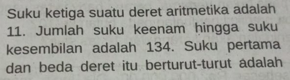 Suku ketiga suatu deret aritmetika adalah 
11. Jumlah suku keenam ḥingga suku 
kesembilan adalah 134. Suku pertama 
dan beda deret itu berturut-turut adalah