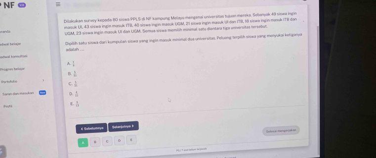 NF 
Dilakukan survey kepada 80 siswa PPLS di NF kampung Melayu mengenai universitas tujuan mereka. Sebanyak 49 siswa ingin
masuk UI, 43 siswa ingin masuk ITB, 40 siswa ingin masuk UGM, 21 siswa ingin masuk UI dan ITB, 18 siswa ingin masuk ITB dan
aranda UGM, 23 siswa ingin masuk UI dan UGM. Semua siswa memilih minimal satu diantara tiga universitas tersebut.
adwal beïajar Dipilih satu siswa dari kumpulan siswa yang ingin masuk minimal dua universitas. Peluang terpilih siswa yang menyukai ketiganya
adalah ....
Iachwal konsultasi
A.  1/x 
Progres belajar
B.  5/31 
Portofolio
C.  5/25 
Saran dan masukan D.  4/15 
Protil E.  3/13  < Sebelumnya Solanjutnya>
Selesai mengerjakan
A B c D E
P | 7 sad berlum terjew H