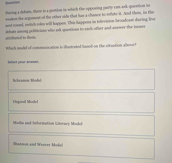 Question
During a debate, there is a portion in which the opposing party can ask question to
weaken the argument of the other side that has a chance to refute it. And then, in the
next round, switch roles will happen. This happens in television broadcast during live
debate among politicians who ask questions to each other and answer the issues
attributed to them.
Which model of communication is illustrated based on the situation above?
Select your answer.
Schramm Model
Osgood Model
Media and Information Literacy Model
Shannon and Weaver Model