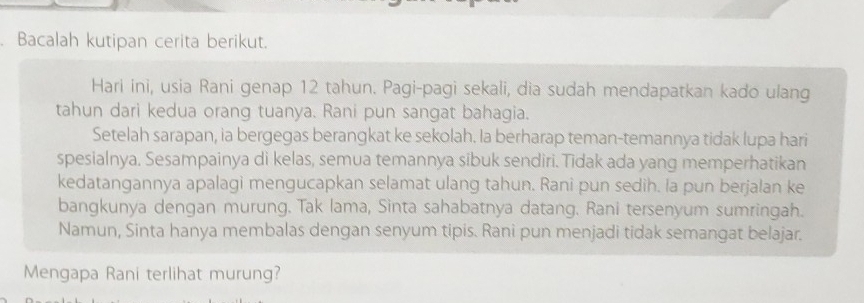 Bacalah kutipan cerita berikut. 
Hari ini, usia Rani genap 12 tahun. Pagi-pagi sekali, dia sudah mendapatkan kado ulang 
tahun dari kedua orang tuanya. Rani pun sangat bahagia. 
Setelah sarapan, ia bergegas berangkat ke sekolah. la berharap teman-temannya tidak lupa hari 
spesialnya. Sesampainya di kelas, semua temannya sibuk sendiri. Tidak ada yang memperhatikan 
kedatangannya apalagi mengucapkan selamat ulang tahun. Rani pun sedih. la pun berjalan ke 
bangkunya dengan murung. Tak lama, Sinta sahabatnya datang. Rani tersenyum sumringah. 
Namun, Sinta hanya membalas dengan senyum tipis. Rani pun menjadi tidak semangat belajar. 
Mengapa Rani terlihat murung?