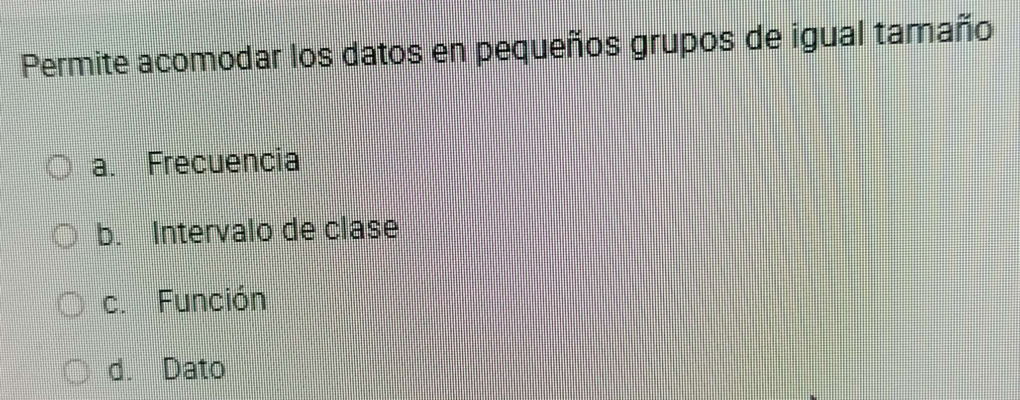 Permite acomodar los datos en pequeños grupos de igual tamaño
a. Frecuencia
b. Intervalo de clase
c. Función
d. Dato