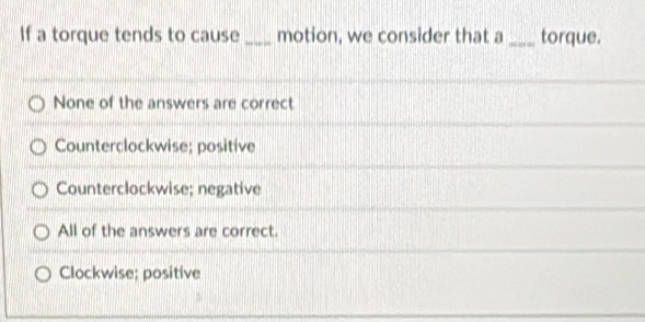 If a torque tends to cause _motion, we consider that a _torque.
None of the answers are correct
Counterclockwise; positive
Counterclockwise; negative
All of the answers are correct.
Clockwise; positive