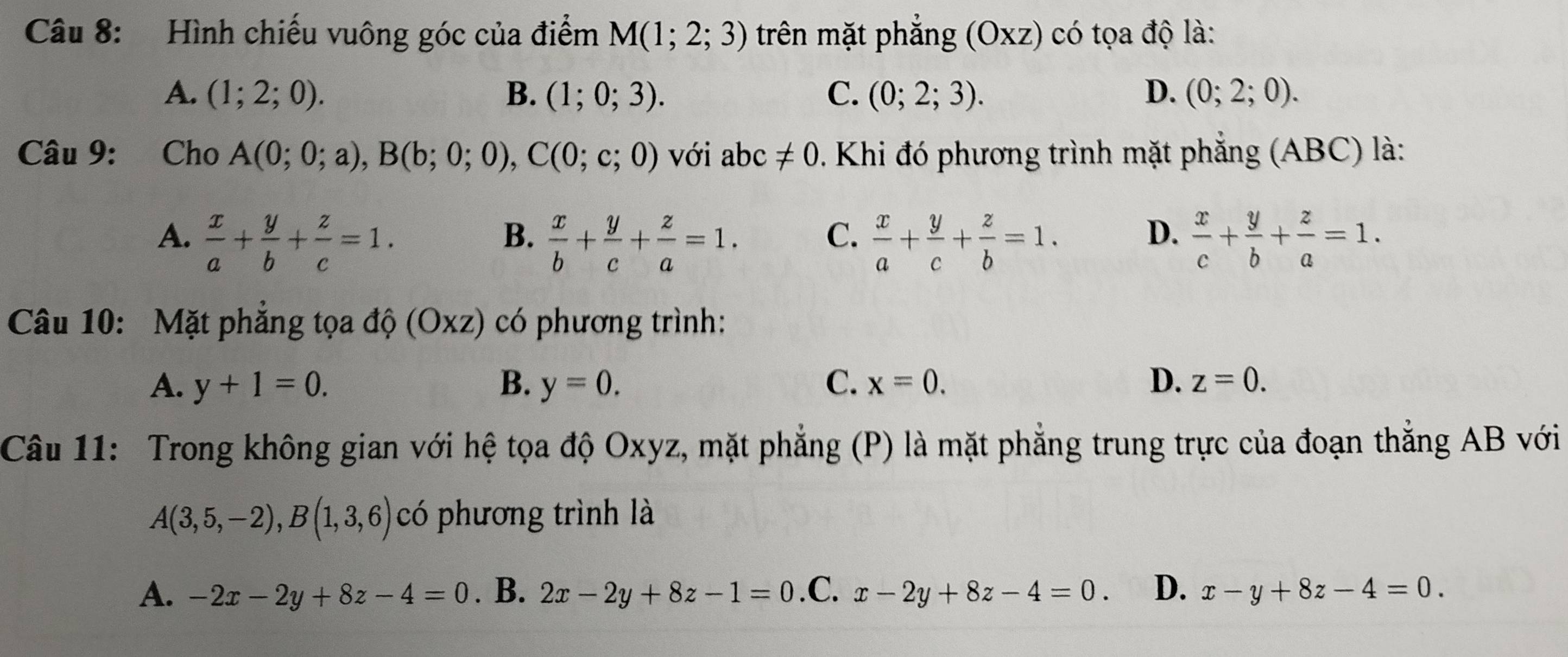 Hình chiếu vuông góc của điểm M(1;2;3) trên mặt phẳng (Oxz) có tọa độ là:
A. (1;2;0). B. (1;0;3). C. (0;2;3). D. (0;2;0). 
Câu 9: Cho A(0;0;a), B(b;0;0), C(0;c;0) với abc!= 0 0. Khi đó phương trình mặt phẳng (ABC) là:
A.  x/a + y/b + z/c =1.  x/b + y/c + z/a =1.  x/a + y/c + z/b =1. D.  x/c + y/b + z/a =1. 
B.
C.
Câu 10: Mặt phẳng tọa dhat Q (Oxz) có phương trình:
A. y+1=0. B. y=0. C. x=0. D. z=0. 
Câu 11: Trong không gian với hệ tọa độ Oxyz, mặt phẳng (P) là mặt phẳng trung trực của đoạn thắng AB với
A(3,5,-2), B(1,3,6) có phương trình là
A. -2x-2y+8z-4=0. B. 2x-2y+8z-1=0 .C x-2y+8z-4=0. D. x-y+8z-4=0.