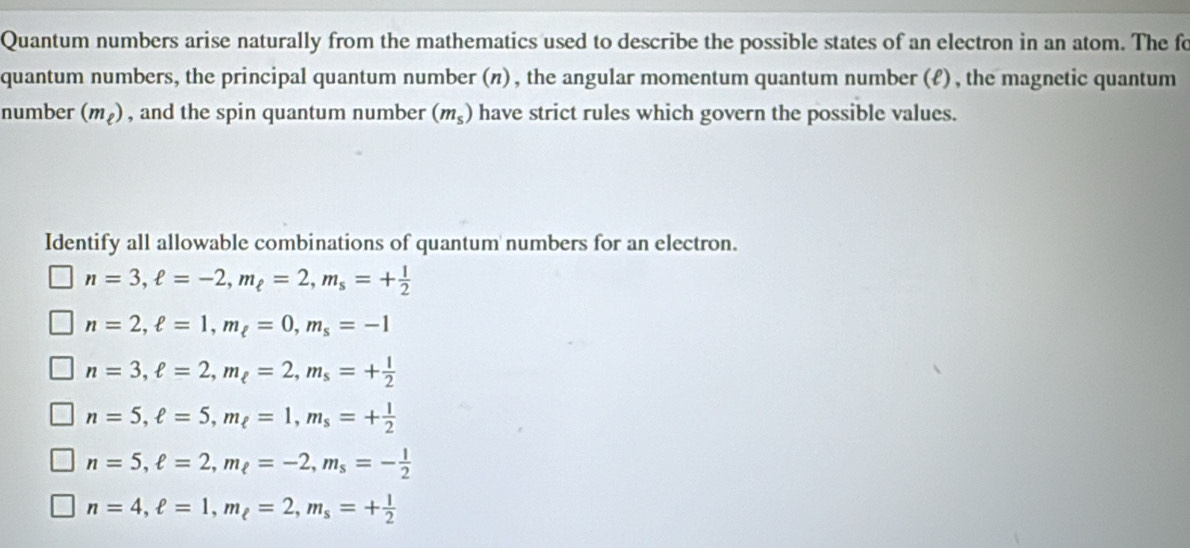 Quantum numbers arise naturally from the mathematics used to describe the possible states of an electron in an atom. The fo
quantum numbers, the principal quantum number (π), the angular momentum quantum number (ℓ) , the magnetic quantum
number (m_ell ) , and the spin quantum number (m_s) have strict rules which govern the possible values.
Identify all allowable combinations of quantum numbers for an electron.
n=3, ell =-2, m_ell =2, m_s=+ 1/2 
n=2, ell =1, m_ell =0, m_s=-1
n=3, ell =2, m_ell =2, m_s=+ 1/2 
n=5, ell =5, m_ell =1, m_s=+ 1/2 
n=5, ell =2, m_ell =-2, m_s=- 1/2 
n=4, ell =1, m_ell =2, m_s=+ 1/2 