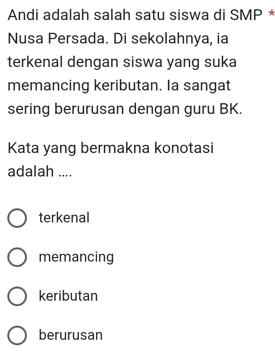 Andi adalah salah satu siswa di SMP *
Nusa Persada. Di sekolahnya, ia
terkenal dengan siswa yang suka
memancing keributan. Ia sangat
sering berurusan dengan guru BK.
Kata yang bermakna konotasi
adalah ....
terkenal
memancing
keributan
berurusan