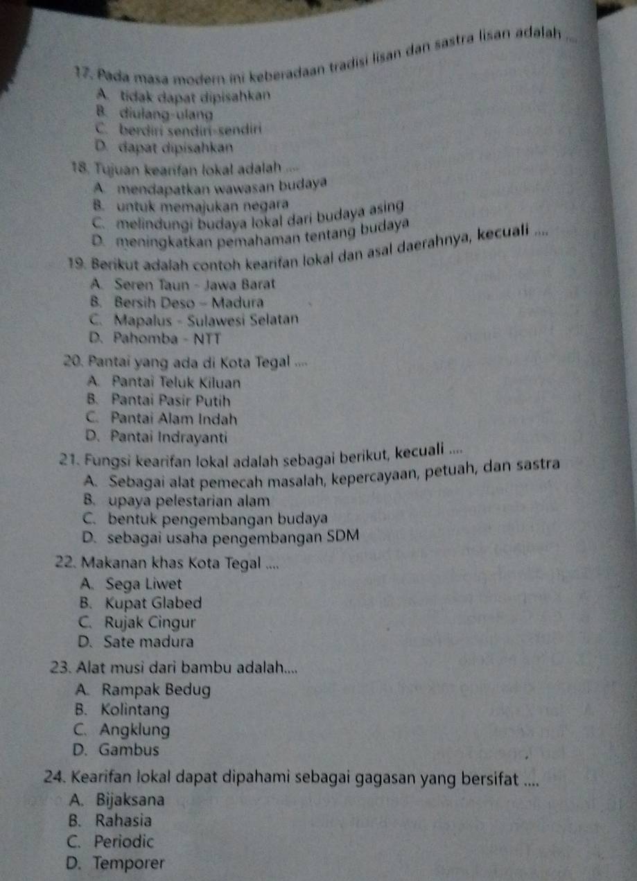 Pada masa modern ini keberadaan tradisi lisan dan sastra lisan adalah
A. tidak dapat dipisahkan
B. diulang-ulang
C. berdirí sendiri-sendiri
D. dapat dipisahkan
18. Tujuan kearifan lokal adalah
A mendapatkan wawasan budaya
B. untuk memajukan negara
C. melindungi budaya lokal dari budaya asing
D. meningkatkan pemahaman tentang budaya
19. Berikut adalah contoh kearifan lokal dan asal daerahnya, kecuali ....
A. Seren Taun - Jawa Barat
B. Bersih Deso - Madura
C. Mapalus - Sulawesi Selatan
D. Pahomba - NTT
20. Pantai yang ada di Kota Tegal ....
A. Pantai Teluk Kiluan
B. Pantai Pasir Putih
C. Pantai Alam Indah
D. Pantai Indrayanti
21. Fungsi kearifan lokal adalah sebagai berikut, kecuali ....
A. Sebagai alat pemecah masalah, kepercayaan, petuah, dan sastra
B. upaya pelestarian alam
C. bentuk pengembangan budaya
D. sebagai usaha pengembangan SDM
22. Makanan khas Kota Tegal ....
A. Sega Liwet
B. Kupat Glabed
C. Rujak Cingur
D. Sate madura
23. Alat musi dari bambu adalah....
A. Rampak Bedug
B. Kolintang
C. Angklung
D. Gambus
24. Kearifan lokal dapat dipahami sebagai gagasan yang bersifat ....
A. Bijaksana
B. Rahasia
C. Periodic
D. Temporer