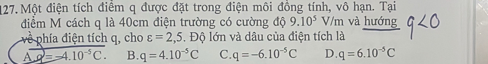 Một điện tích điểm q được đặt trong điện môi đồng tính, vô hạn. Tại
điểm M cách q là 40cm điện trường có cường độ 9.10^5 V/m và hướng
về phía điện tích q, cho varepsilon =2,5. Độ lớn và dâu của điện tích là
A. overline q=-4.10^(-5)C. B. q=4.10^(-5)C C. q=-6.10^(-5)C D. q=6.10^(-5)C