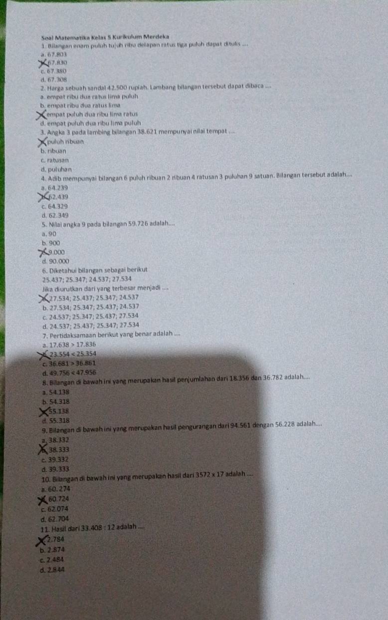 Soal Matematika Kelas 5 Kurikulum Merdeka
1. Bilangan enam puluh tujuh ribu delapan ratus tiga puluh dapat ditulis ....
a.67.803
67.830
c. 67.380
d. 67.308
2. Harga sebuah sandal 42.500 rupiah. Lambang bilangan tersebut dapat dibaca ....
a. empat ribu dua ratus lima puluh
b. empat ribu dua ratus lima
empat puluh dua ribu lima ratus
d. empat puluh dua ribu lima puluh
3. Angka 3 pada lambing bilangan 38.621 mempunyai nilai tempat ....
puluh ribuan
b. ribuan
c. ratusan
d. puluhan
4. Adib mempunyai bilangan 6 puluh ribuan 2 ribuan 4 ratusan 3 puluhan 9 satuan. Bilangan tersebut adalah....
a. 64.239
62.439
c. 64.329
d. 62.349
5. Nilai angka 9 pada bilangan 59.726 adalah....
a. 90
b. 900
9.000
d.90.000
6. Diketahui bilangan sebagai berikut
25.437; 25.347; 24.537; 27.534
Jika diurutkan dari yang terbesar menjadi ....
27.534; 25.437; 25.347; 24.537
b. 27.534; 25.347; 25.437; 24.537
c. 24.537; 25.347; 25.437; 27.534
d. 24.537; 25.437; 25.347; 27.534
7. Pertidaksamaan berikut yang benar adalah ....
a. 17.638>17.836
23.554<25.354
C. 36.681>36.861
d. 49.756<47.956
8. Bilangan di bawah ini yang merupakan hasil penjumlahan dari 18.356 dan 36.782 adalah....
a. 54.138
b. 54.318
55.138
d. 55.318
9. Bilangan di bawah ini yang merupakan hasil pengurangan dari 94.561 dengan 56.228 adalah....
a,38.332
38.333
c. 39.332
d. 39.333 adalah ....
10. Bilangan di bawah ini yang merupakan hasil dari 3572* 17
a. 60.274
60.724
c. 62.074
d, 62.704
11. Hasil dari 33.408 : 12 adalah ....
2.784
b. 2.874
c. 2.484
d. 2.844