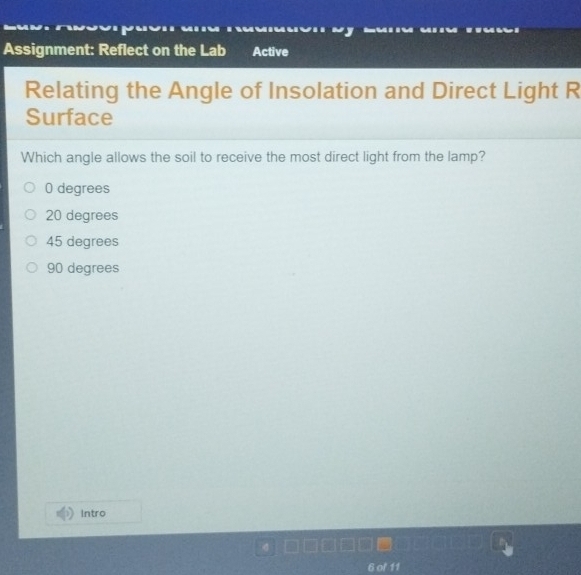 Assignment: Reflect on the Lab Active
Relating the Angle of Insolation and Direct Light R
Surface
Which angle allows the soil to receive the most direct light from the lamp?
0 degrees
20 degrees
45 degrees
90 degrees
Intro
6 of 11