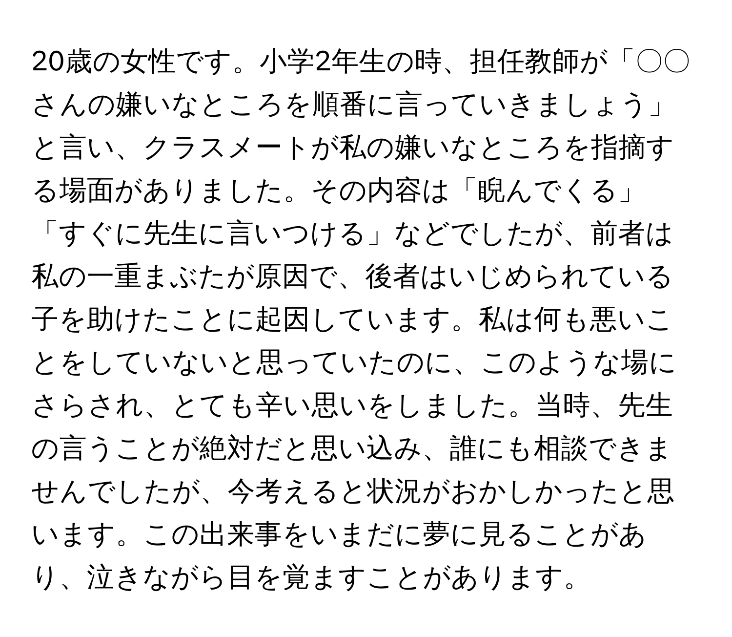 20歳の女性です。小学2年生の時、担任教師が「〇〇さんの嫌いなところを順番に言っていきましょう」と言い、クラスメートが私の嫌いなところを指摘する場面がありました。その内容は「睨んでくる」「すぐに先生に言いつける」などでしたが、前者は私の一重まぶたが原因で、後者はいじめられている子を助けたことに起因しています。私は何も悪いことをしていないと思っていたのに、このような場にさらされ、とても辛い思いをしました。当時、先生の言うことが絶対だと思い込み、誰にも相談できませんでしたが、今考えると状況がおかしかったと思います。この出来事をいまだに夢に見ることがあり、泣きながら目を覚ますことがあります。