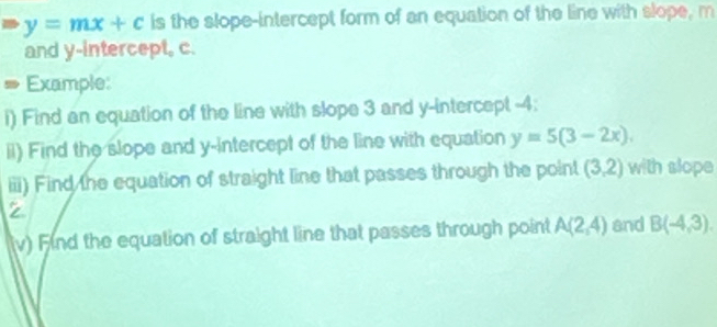 > y=mx+c is the slope-intercept form of an equation of the line with slope, m
and y-intercept, c. 
# Example: 
i) Find an equation of the line with slope 3 and y-intercept -4; 
ii) Find the slope and y-intercept of the line with equation y=5(3-2x). 
iii) Find the equation of straight line that passes through the point (3,2) with slope
z
(v) Find the equation of straight line that passes through point A(2,4) and B(-4,3).