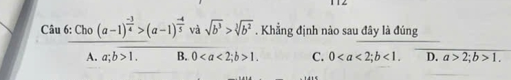 1 1 2
v rasqrt(b^3)>sqrt[3](b^2). Khẳng định nào sau đây là đúng
_ 
beginarrayr Cau6:Cho(a-1)^ (-3)/4 >(a-1)^ (-4)/5 v A.a;overline b>1.endarray 0; b>1 C. 0; b<1</tex>. D. a>2; b>1.