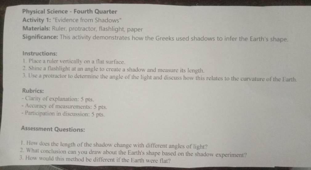 Physical Science - Fourth Quarter 
Activity 1: "Evidence from Shadows" 
Materials: Ruler, protractor, flashlight, paper 
Significance: This activity demonstrates how the Greeks used shadows to infer the Earth's shape. 
Instructions: 
1. Place a ruler vertically on a flat surface. 
2. Shine a flashlight at an angle to create a shadow and measure its length. 
3. Use a protractor to determine the angle of the light and discuss how this relates to the curvature of the Earth. 
Rubrics: 
- Clarity of explanation: 5 pts. 
- Accuracy of measurements: 5 pts. 
- Participation in discussion: 5 pts. 
Assessment Questions: 
1. How does the length of the shadow change with different angles of light? 
2. What conclusion can you draw about the Earth's shape based on the shadow experiment? 
3. How would this method be different if the Earth were flat?