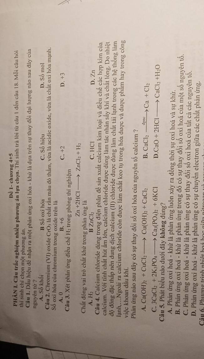 Đề 1- chương 4+5
PHÀN I. Câu trắc nghiệm nhiều phương án lựa chọn. Thí sinh trả lời từ câu 1 đến câu 18. Mỗi câu hỏi
thí sinh chỉ chọn một phương án.
Cầu 1. Dấu hiệu để nhận ra một phản ứng oxi hóa - khử là dựa trên sự thay đổi đại lượng nào sau đây của
nguyên tử ?
A. Số khối B Số oxi hóa C. Số hiệu D. Số mol
Câu 2. Chromium (VI) oxide CrO_3 là chất rắn màu đỏ thẩm, vừa là acidic oxide, vừa là chất oxi hóa mạnh.
Số oxi hóa của chromium trong oxide trên là
A. 0 C. +2 D. +3
B. +6
Câu 3. Xét phản ứng điều chế H_2 trong phòng thí nghiệm
Zn+2HClto ZnCl_2+H_2
Chất đóng vai trò chất khử trong phản ứng là
A. H_2 B ZnCl_2 C. HCl D. Zn
Câu 4. Calcium chloride dùng trong điện phân đề sản xuất calcium kim loại và điều chế các hợp kim của
calcium. Với tính chất hút ẩm lớn, calcium chloride được dùng làm tác nhân sấy khí và chất lỏng. Do nhiệt
độ đông đặc thấp nên dung dịch calcium (II) chloride được dùng làm chất tải lạnh trong các hệ thống làm
lanh,..Ngoài ra calcium chloride còn được làm chất keo tụ trong hóa dược và dược phẩm hay trong công
việc khoan dầu khí.
Phản ứng nào sau đây có sự thay đổi số oxi hóa của nguyên tố calcium ?
A. Ca(OH)_2+CuCl_2to Cu(OH)_2+CaCl_2 B. CaCl_2xrightarrow dpncCa+Cl_2
C. 3CaCl_2+2K_3PO_4to Ca_3(PO_4)_2+6KCl D. CaO+2HClto CaCl_2+H_2O
Câu 5. Phát biểu nào dưới đây không đúng?
A. Phản ứng oxi hoá - khử là phản ứng luôn xảy ra đồng thời sự oxi hoá và sự khử.
B. Phản ứng oxi hoá - khử là phản ứng trong đó có sự thay đổi số oxi hoá của một số nguyên tố.
C. Phản ứng oxi hoá - khử là phản ứng có sự thay đổi số oxi hoá của tất cả các nguyên tố.
D. Phản ứng oxi hoá - khử là phản ứng có sự chuyển electron giữa các chất phản ứng.
Câu 6. Phượng trình nhiệt hoá học giữa n