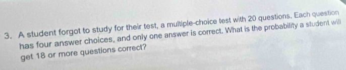 A student forgot to study for their test, a multiple-choice test with 20 questions. Each question 
has four answer choices, and only one answer is correct. What is the probability a student will 
get 18 or more questions correct?