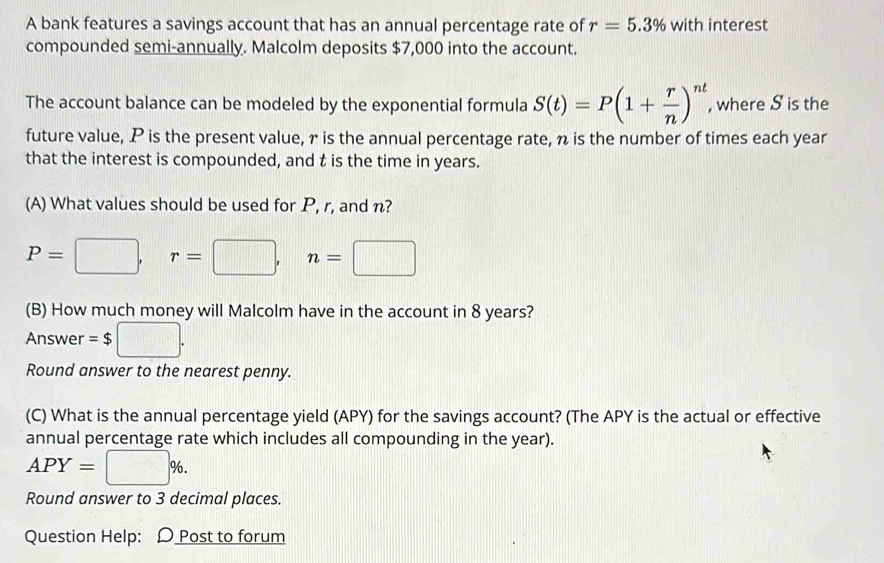 A bank features a savings account that has an annual percentage rate of r=5.3% with interest 
compounded semi-annually. Malcolm deposits $7,000 into the account. 
The account balance can be modeled by the exponential formula S(t)=P(1+ r/n )^nt , where S is the 
future value, P is the present value, r is the annual percentage rate, n is the number of times each year
that the interest is compounded, and t is the time in years. 
(A) What values should be used for P, r, and n?
P=□ , r=□ , n=□
(B) How much money will Malcolm have in the account in 8 years? 
Answer =$ □. 
Round answer to the nearest penny. 
(C) What is the annual percentage yield (APY) for the savings account? (The APY is the actual or effective 
annual percentage rate which includes all compounding in the year).
APY=□ %. 
Round answer to 3 decimal places. 
Question Help: D Post to forum