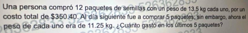 Una persona compró 12 paquetes de semillas con un peso de 13.5 kg cada uno, por un 
costo total de $350.40. Al día siguiente fue a comprar 5 paquetes; sin embargo, ahora el 
peso de cada uno era de 11.25 kg. ¿Cuánto gastó en los últimos 5 paquetes?