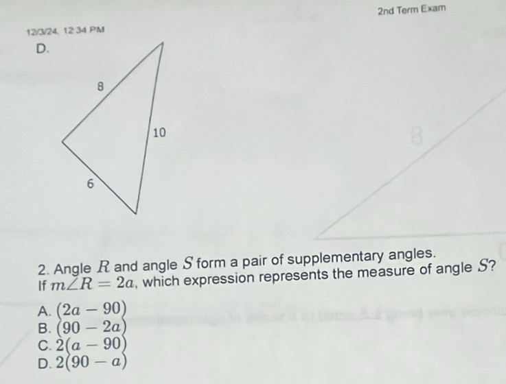 2nd Term Exam
12/3/24, 12 34 PM
D.
2. Angle R and angle S form a pair of supplementary angles.
If m∠ R=2a , which expression represents the measure of angle S?
A. (2a-90)
B. (90-2a)
C. 2(a-90)
D. 2(90-a)