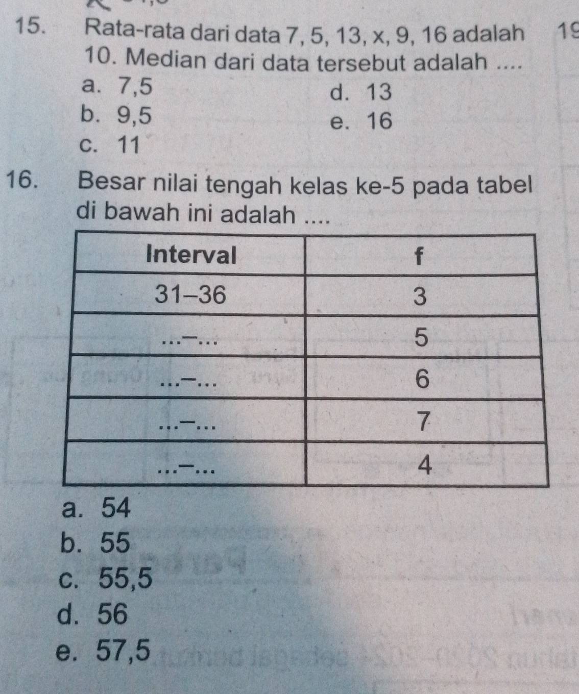 Rata-rata dari data 7, 5, 13, x, 9, 16 adalah 19
10. Median dari data tersebut adalah ....
a⩽ 7,5
d. 13
b⩽ 9,5
e. 16
c. 11
16. Besar nilai tengah kelas ke- 5 pada tabel
di bawah ini adalah ....
a. 54
b. 55
c. 55,5
d. 56
e. 57,5