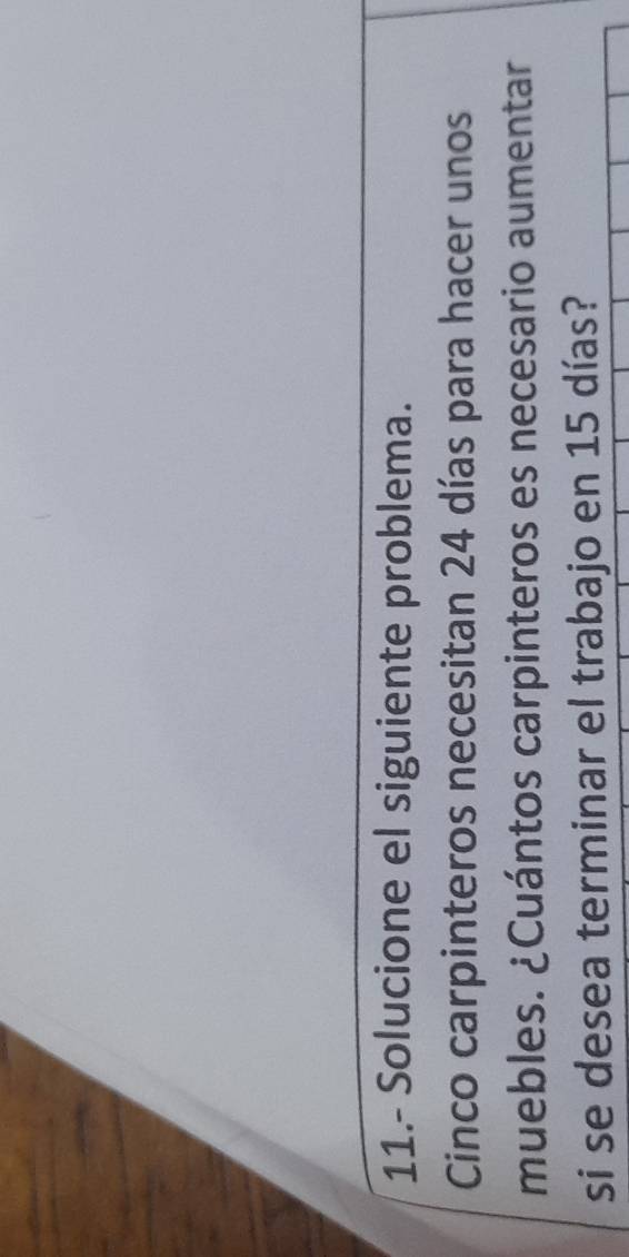 11.- Solucione el siguiente problema. 
Cinco carpinteros necesitan 24 días para hacer unos 
muebles. ¿Cuántos carpinteros es necesario aumentar 
si se desea terminar el trabajo en 15 días?