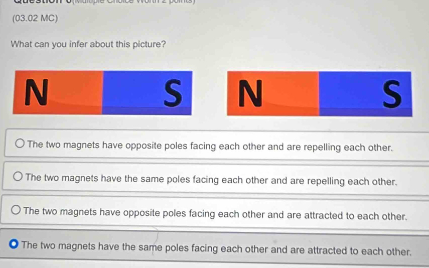 (03.02 MC)
What can you infer about this picture?
N
S N
S
The two magnets have opposite poles facing each other and are repelling each other.
The two magnets have the same poles facing each other and are repelling each other.
The two magnets have opposite poles facing each other and are attracted to each other.
The two magnets have the same poles facing each other and are attracted to each other.