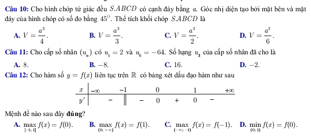 Cho hình chóp tứ giác đều S.ABCD có cạnh đáy bằng a. Góc nhị diện tạo bởi mặt bên và mặt
đáy của hình chóp có số đo bằng 45° T Thể tích khối chóp S.ABCD là
A. V= a^3/4 . B. V= a^3/3 . C. V= a^3/2 . D. V= a^3/6 .
Câu 11: Cho cấp số nhân (u_n) có u_1=2 và u_6=-64 Số hạng u_3 của cấp số nhân đã cho là
A. 8. B. -8. C. 16. D. -2.
Câu 12: Cho hàm số y=f(x) liên tục trên R có bảng xét dấu đạo hàm như sau
Mệnh đề nào sau đây đúng?
A. maxf(x)=f(0). |-1;1]endarray. B. _(0;+xf)f(x)=f(1). C. max_(-∈fty ;-1)f(x)=f(-1). D. limlimits _ 0;1 f(x)=f(0).