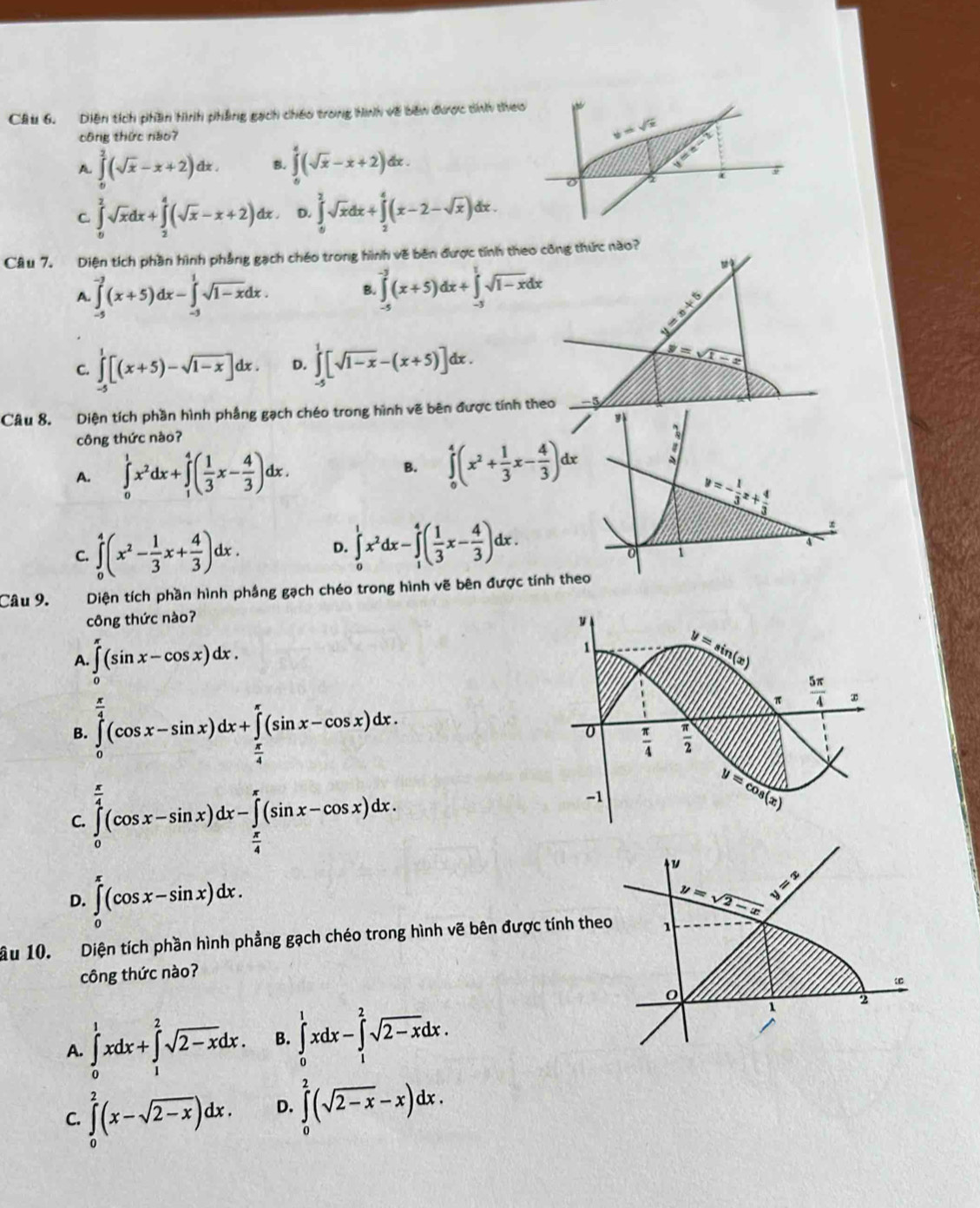 Diện tích phần hình phẳng gạch chếo trong hình về bên được díh d
công thức nào7
A ∈tlimits _0^(2(sqrt x)-x+2)dx. B. ∈tlimits _0^(4(sqrt x)-x+2)dx.
C. ∈tlimits _0^(2sqrt x)dx+∈tlimits _2^(4(sqrt x)-x+2)dx. D. ∈tlimits _0^(2sqrt x)dx+∈tlimits _2^(4(x-2-sqrt x))dx
Câu 7. Diện tích phần hình phẳng gạch chéo trong hình về bên được tính theo công thức nào?
A. ∈tlimits _(-5)^(-3)(x+5)dx-∈tlimits _(-3)^1sqrt(1-x)dx. B. ∈tlimits _(-5)^(-3)(x+5)dx+∈tlimits _(-3)^1sqrt(1-x)dx
y=x+5
C. ∈tlimits _(-5)^1[(x+5)-sqrt(1-x)]dx. D. ∈tlimits _(-4)^1[sqrt(1-x)-(x+5)]dx
y=
Câu 8. Diện tích phần hình phầng gạch chéo trong hình vẽ bên được tính theo
công thức nào?
A. ∈tlimits _0^(1x^2)dx+∈tlimits _1^(4(frac 1)3x- 4/3 )dx.
B. ∈tlimits _0^(4(x^2)+ 1/3 x- 4/3 )dx
y=- 1/3 x+ 4/3 
C. ∈tlimits _0^(4(x^2)- 1/3 x+ 4/3 )dx. D. ∈tlimits _0^(1x^2)dx-∈tlimits _1^(4(frac 1)3x- 4/3 )dx.
∞
4
0 1
Câu 9. Diện tích phần hình phầng gạch chéo trong hình vẽ bên được tính theo
công thức nào?
A. ∈tlimits '(sin x-cos x)dx.
B. ∈tlimits _0^((frac π)4)(cos x-sin x)dx+∈tlimits _ π /4 ^π (sin x-cos x)dx.
C. ∈tlimits _0^((frac π)4)(cos x-sin x)dx-∈tlimits _ π /4 ^π (sin x-cos x)dx.
D. ∈tlimits _0^((π)(cos x-sin x)dx. y=sqrt 2-x) y=x
ầu 10. Diện tích phần hình phẳng gạch chéo trong hình vẽ bên được tính theo 1
công thức nào?
0
A. ∈tlimits _0^(1xdx+∈tlimits _1^2sqrt 2-x)dx. B. ∈tlimits _0^(1xdx-∈tlimits _1^2sqrt 2-x)dx.
1
2
C. ∈tlimits _0^(2(x-sqrt 2-x))dx. D. ∈tlimits _0^(2(sqrt 2-x)-x)dx.