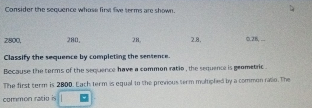 Consider the sequence whose first five terms are shown.
2800, 280, 28, 2.8, 0.28, ... 
Classify the sequence by completing the sentence. 
Because the terms of the sequence have a common ratio , the sequence is geometric . 
The first term is 2800. Each term is equal to the previous term multiplied by a common ratio. The 
common ratio is